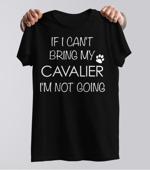 If I Can't Bring My Cavalier I'm Not Going Cavalier King Charles Spaniel Mom Or Dad T-Shirt