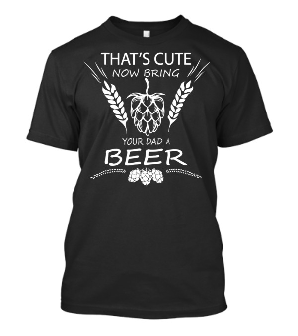 THAT'S CUTE NOW BRING YOUR DAD A BEER T-Shirt