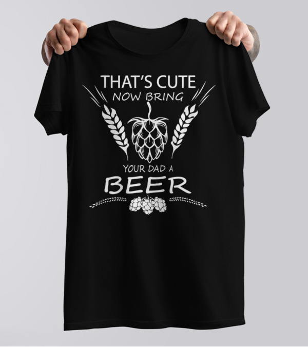THAT'S CUTE NOW BRING YOUR DAD A BEER T-Shirt