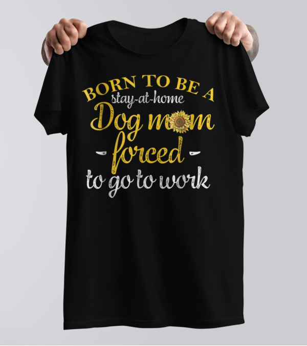 Born To Be A Stay-at-Home Dog Mom Forced To Go To Work With Sunflower T-Shirt