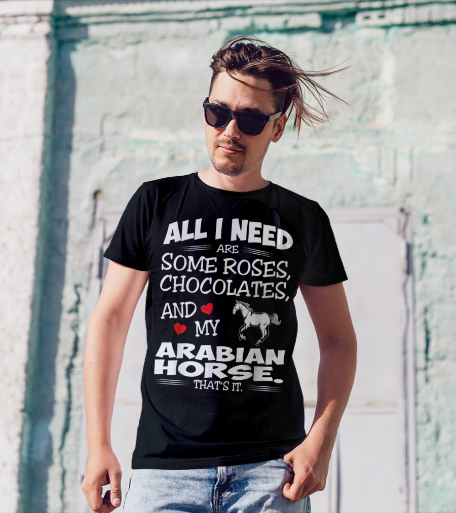 ALL I NEED ARE SOME ROSES, CHOCOLATES, AND MY ARABIAN HORSE THAT'S IT T-Shirt