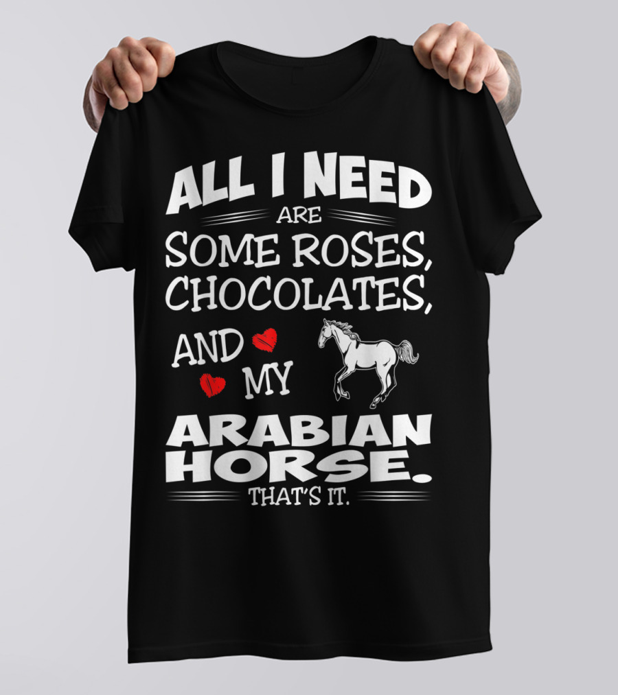 ALL I NEED ARE SOME ROSES, CHOCOLATES, AND MY ARABIAN HORSE THAT'S IT T-Shirt