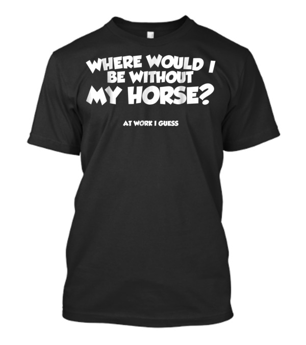 Where Would I Be Without My Horse At Work I Guess T-Shirt
