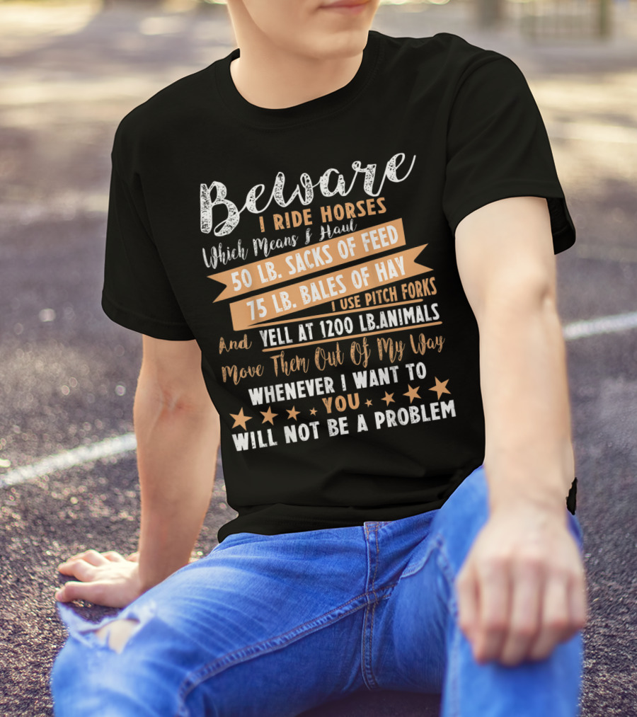 Beware I Ride Horses Which Means Haul Sacks Of Feed Bales Of Hay Yell At Animals Move Them Out Of My Way You Will Not Be A Problem T-Shirt