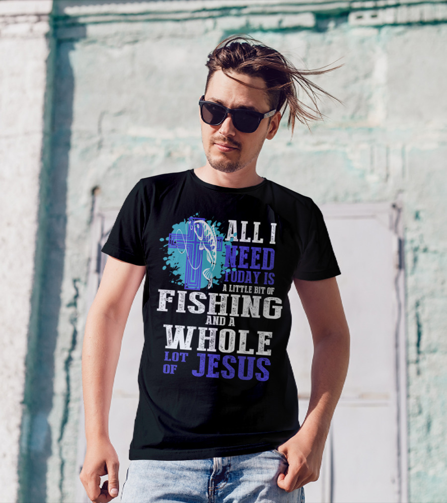 All I Need Today Is A Little Bit Of Fishing And A Whole Lot Of Jesus Christian Cross Faith T-Shirt