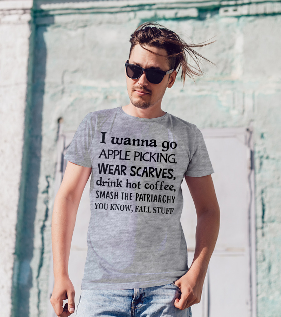 I Wanna Go Apple Picking Wear Scarves Drink Hot Coffee Smash The Patriarchy You Know Fall Stuff T-Shirt