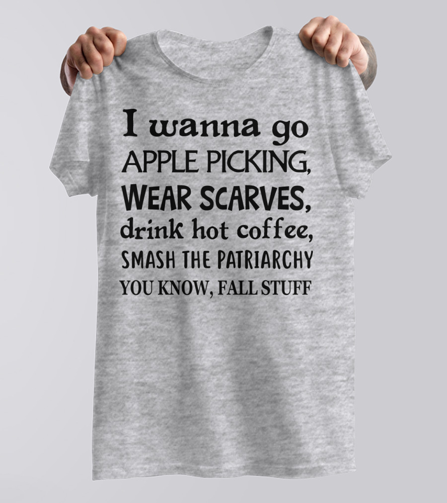 I Wanna Go Apple Picking Wear Scarves Drink Hot Coffee Smash The Patriarchy You Know Fall Stuff T-Shirt