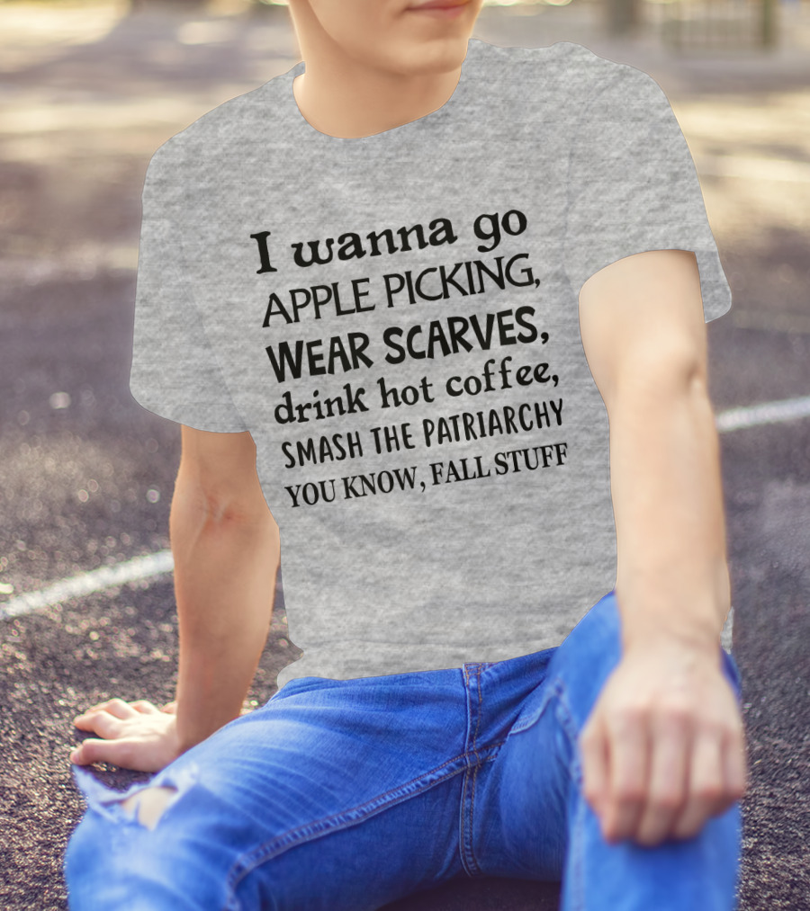 I Wanna Go Apple Picking Wear Scarves Drink Hot Coffee Smash The Patriarchy You Know Fall Stuff T-Shirt