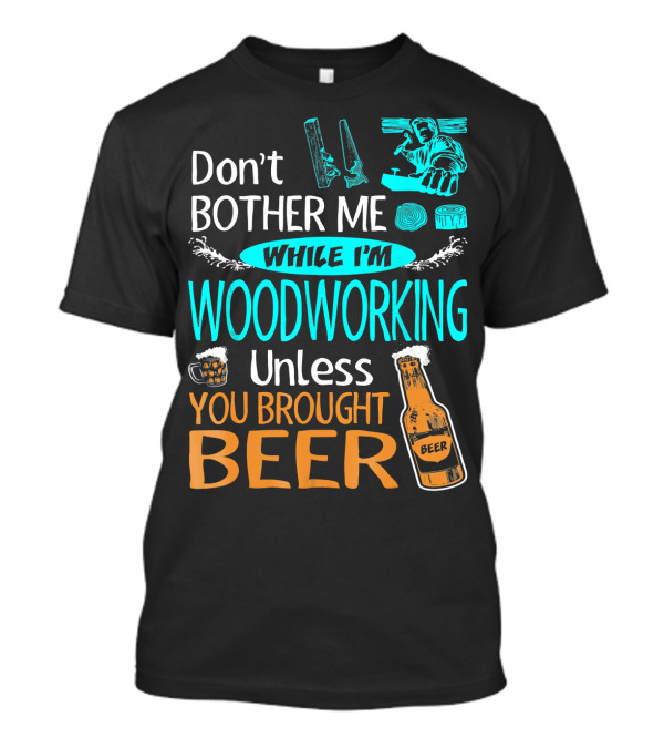 Don't Bother Me While I'm Woodworking Unless You Brought Beer T-Shirt