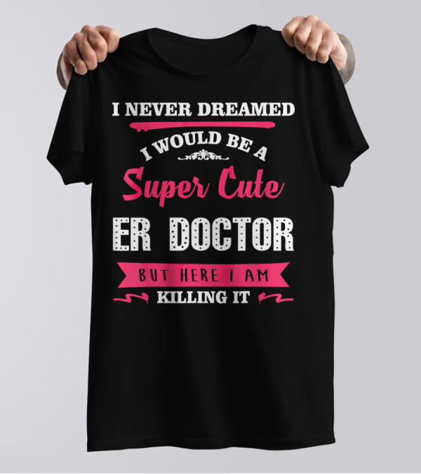 I Never Dreamed I Would Be A Super Cute ER Doctor But Here I Am Killing It T-Shirt