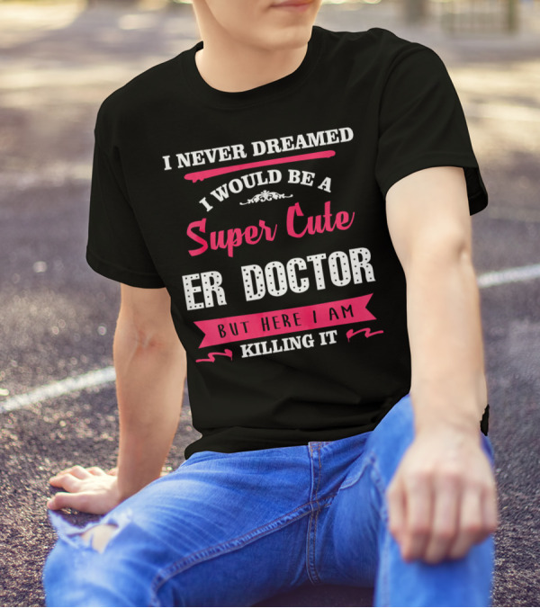 I Never Dreamed I Would Be A Super Cute ER Doctor But Here I Am Killing It T-Shirt