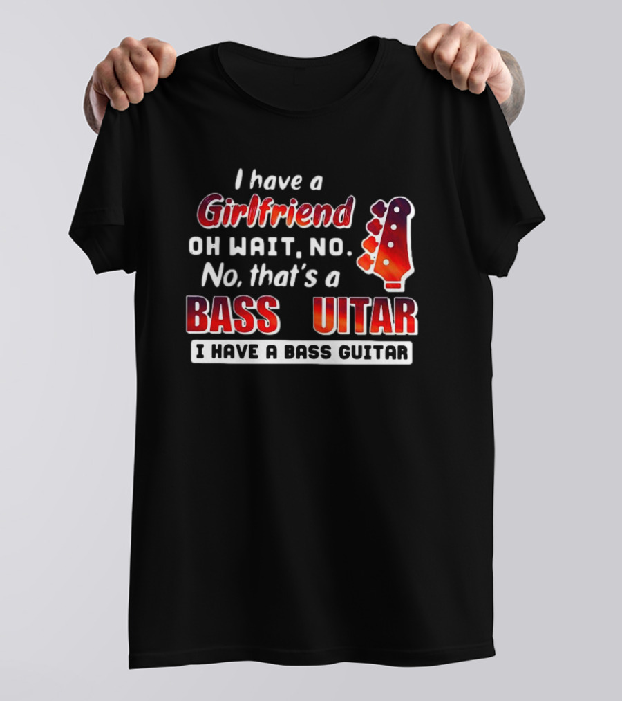 I Have A Girlfriend Oh Wait No No That’s A Bass Guitar I Have A Bass Guitar T-Shirt