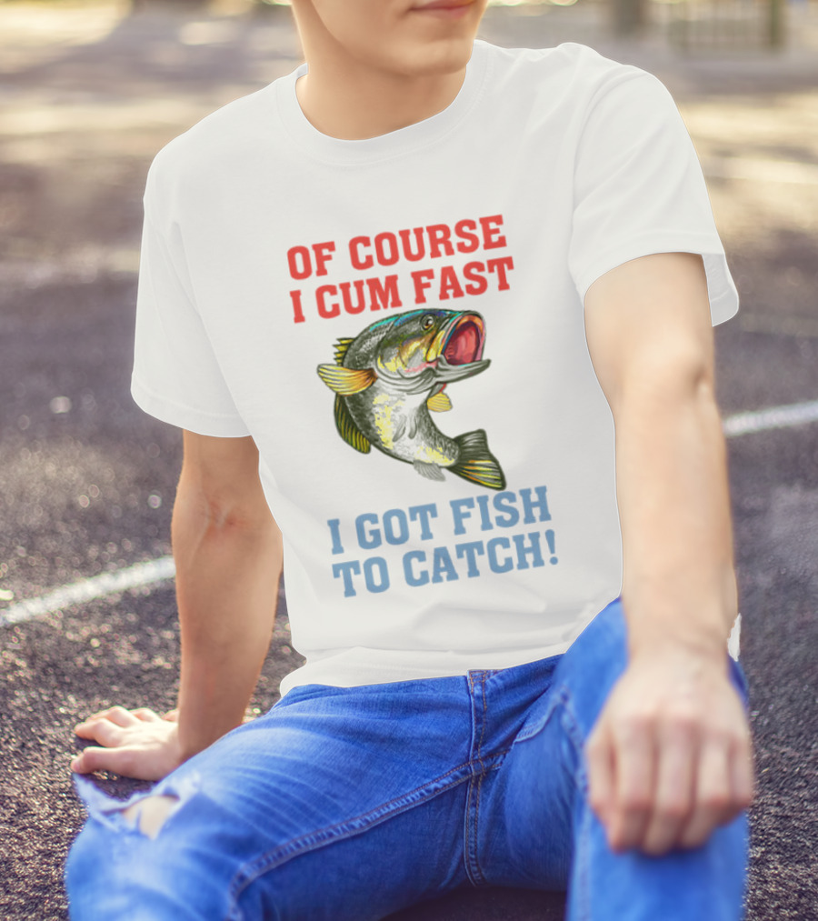 OF COURSE I CUM FAST I GOT FISH TO CATCH T-Shirt