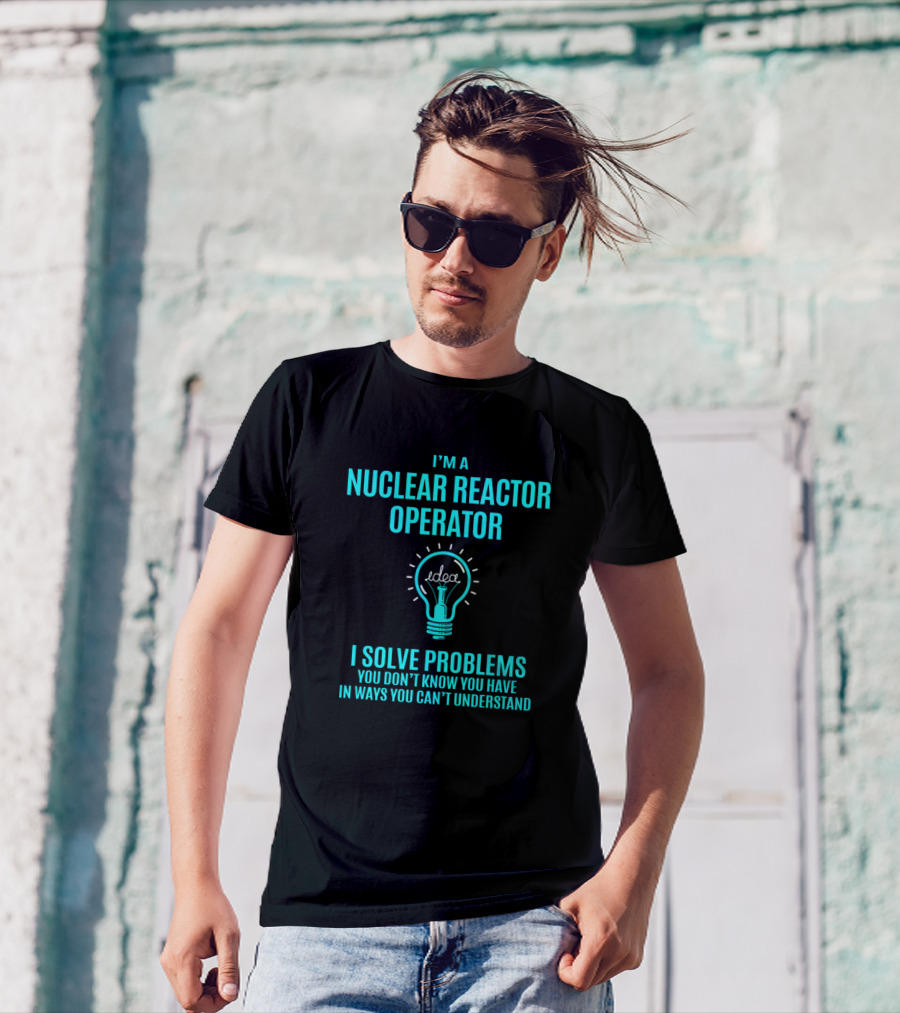 I'm A Nuclear Reactor Operator I Solve Problems You Don’t Know You Have In Ways You Can’t Understand T-Shirt