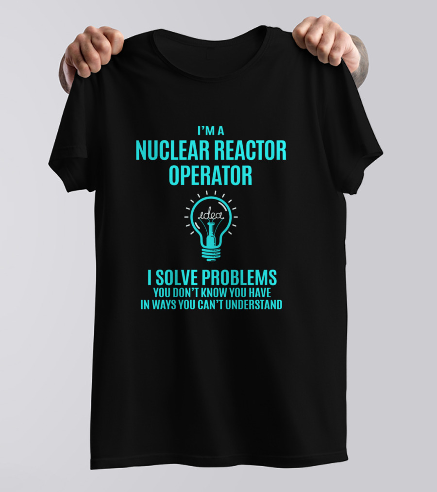 I'm A Nuclear Reactor Operator I Solve Problems You Don’t Know You Have In Ways You Can’t Understand T-Shirt