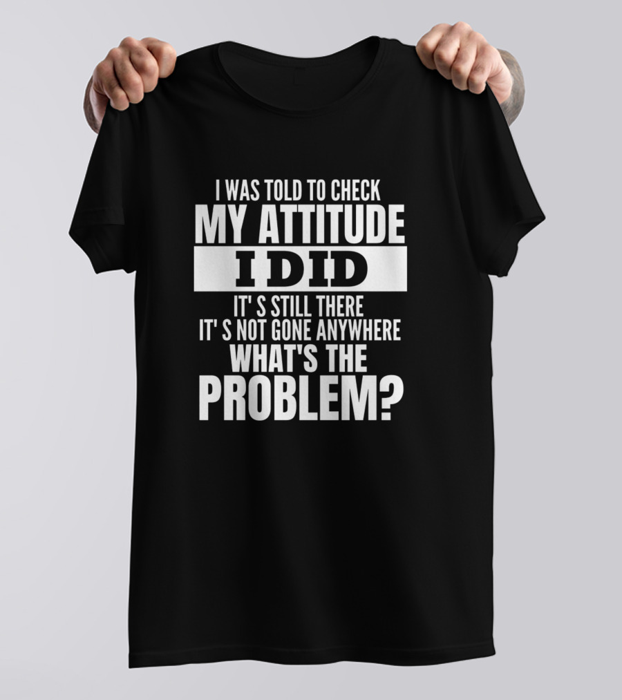 I Was Told To Check My Attitude I Did It's Still There It's Not Gone Anywhere What's The Problem T-Shirt