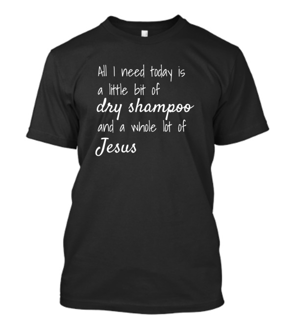All I Need Today Is A Little Bit Of Dry Shampoo And A Whole Lot Of Jesus T-Shirt