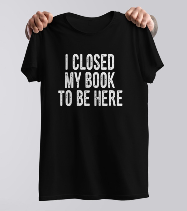I Closed My Book To Be Here Book Lover T-Shirt