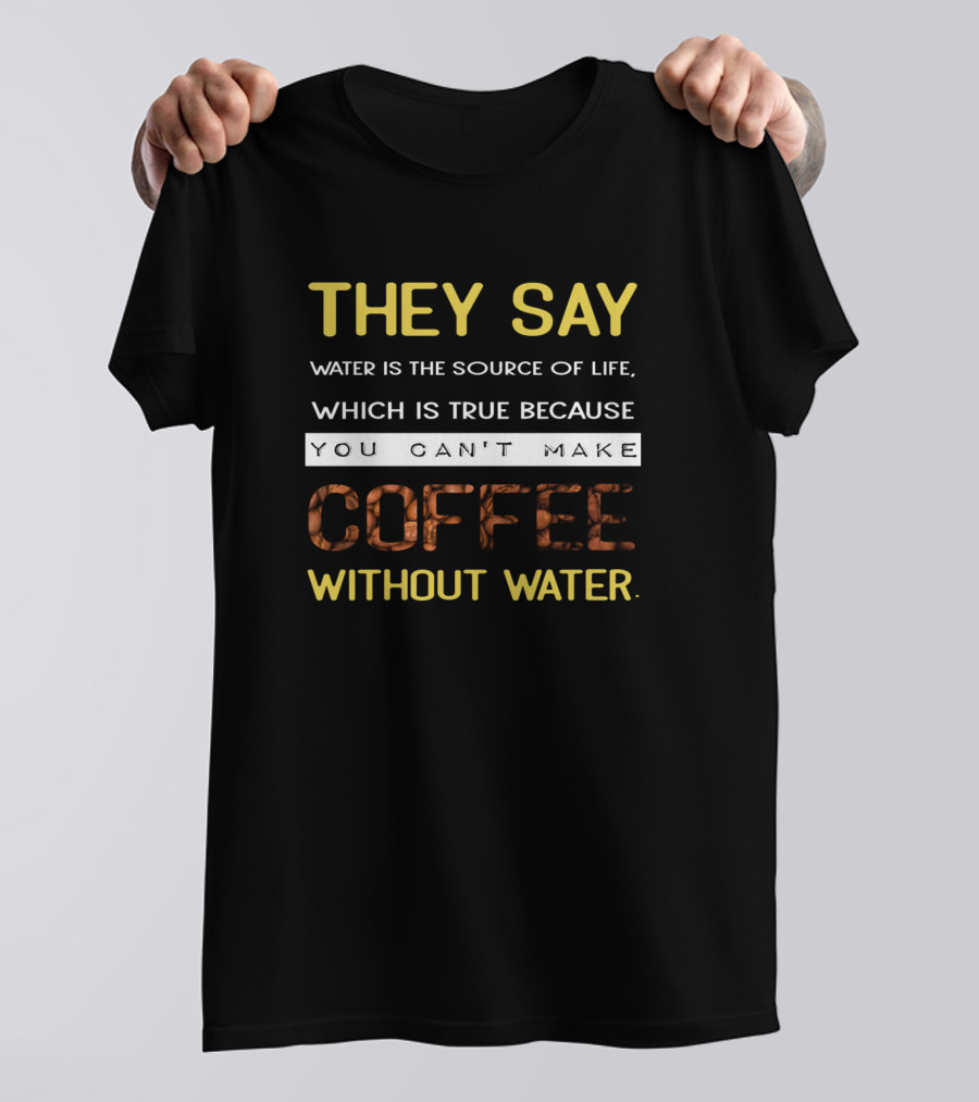 THEY SAY WATER IS THE SOURCE OF LIFE WHICH IS TRUE BECAUSE YOU CAN'T MAKE COFFEE WITHOUT WATER T-Shirt