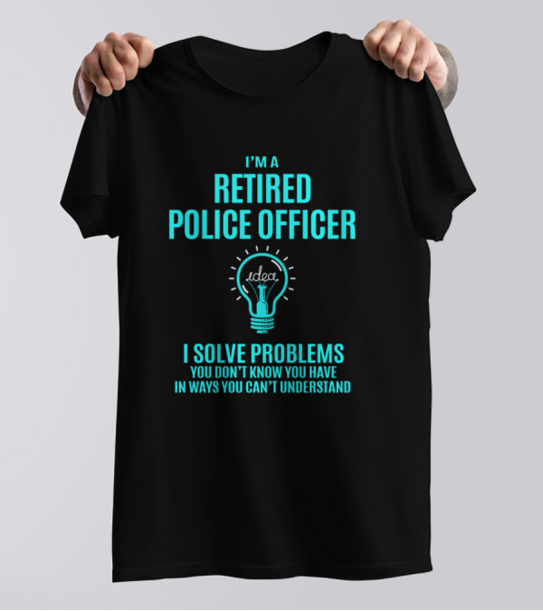 I'm A Retired Police Officer I Solve Problems You Don't Know You Have In Ways You Can't Understand T-Shirt