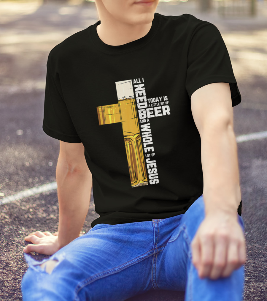 All I Need Today Is A Little Bit Of Beer And A Whole Lot Of Jesus T-Shirt
