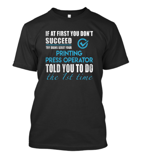 IF AT FIRST YOU DON'T SUCCEED TRY DOING WHAT YOUR PRINTING PRESS OPERATOR TOLD YOU TO DO THE 1ST TIME T-Shirt