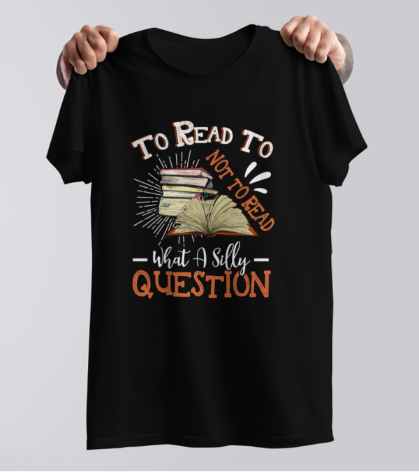 To Read Or Not To Read What A Silly Question Book Lover Reading Hobby T-Shirt