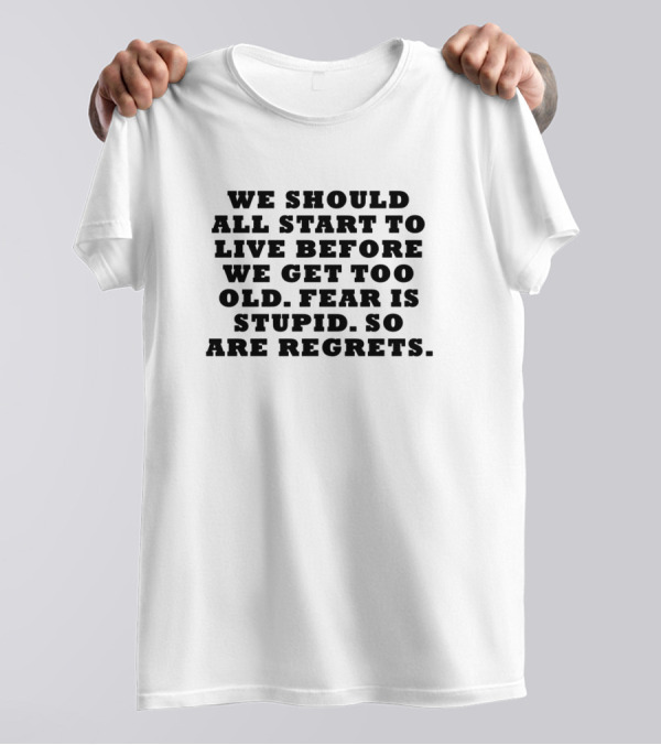We Should All Start To Live Before We Get Too Old Fear Is Stupid So Are Regrets T-Shirt