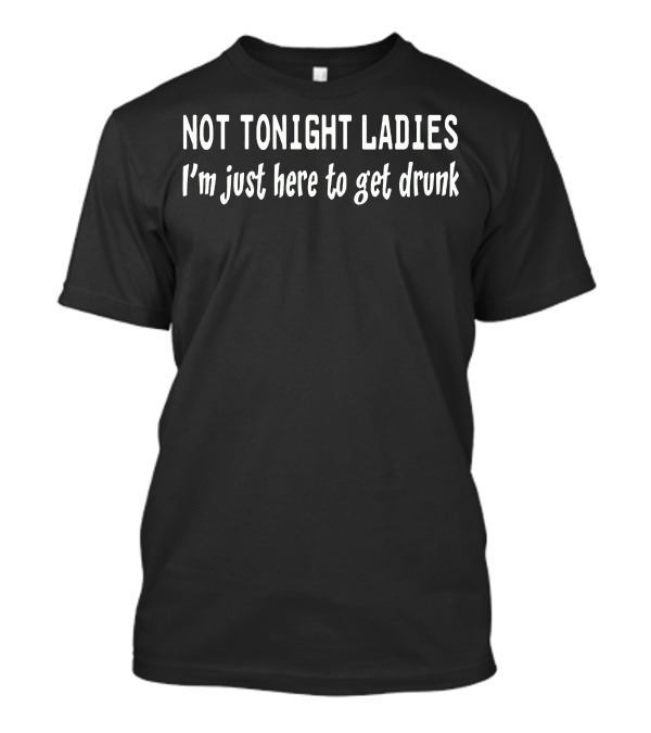 Not Tonight Ladies I'm Just Here To Get Drunk T-Shirt