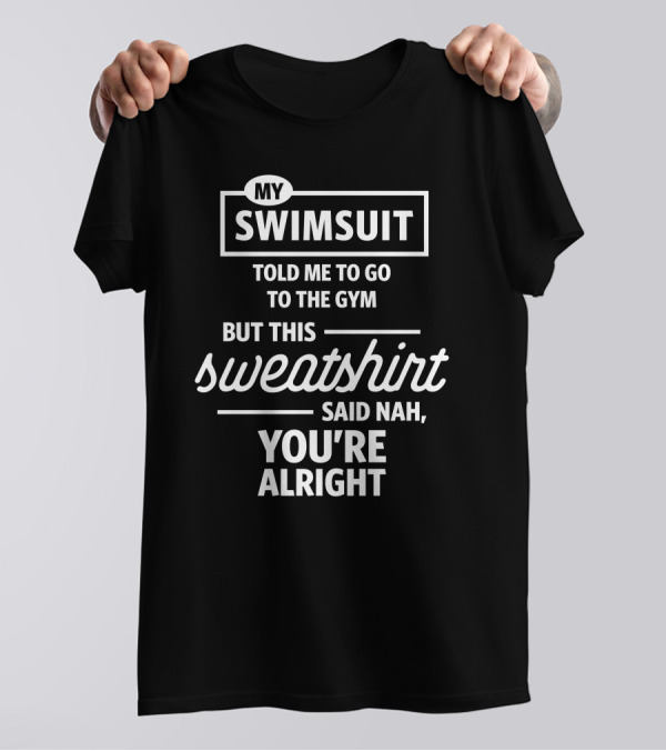 MY SWIMSUIT TOLD ME TO GO TO THE GYM BUT THIS SWEATSHIRT SAID NAH YOU'RE ALRIGHT T-Shirt