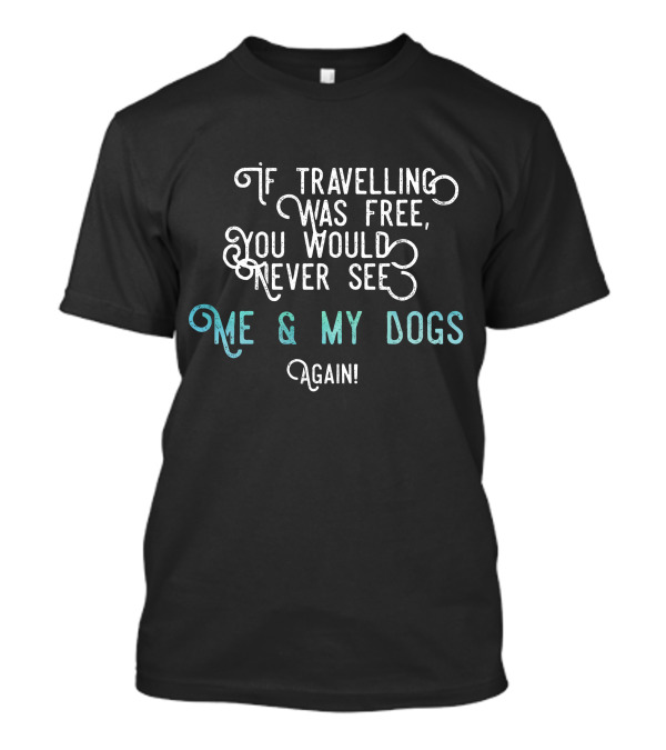 If Travelling Was Free You Would Never See Me And My Dogs Again T-Shirt