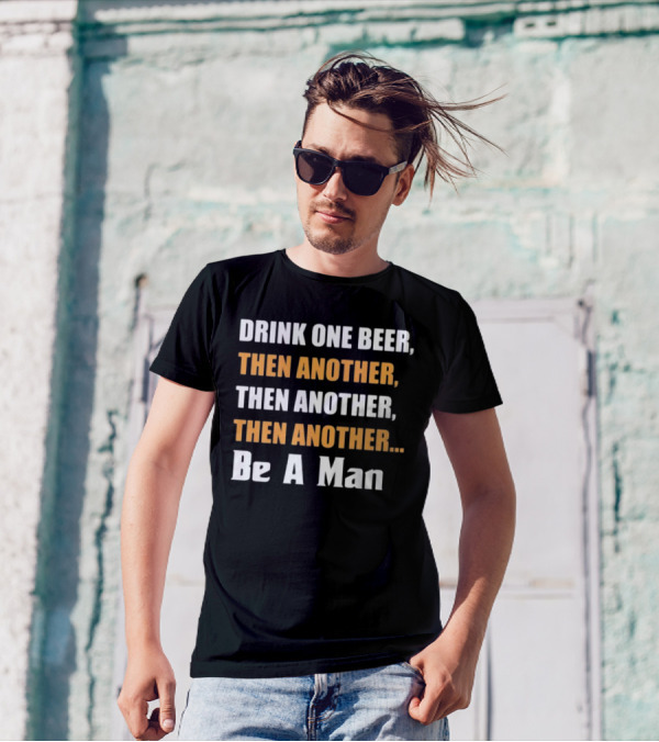 DRINK ONE BEER THEN ANOTHER THEN ANOTHER THEN ANOTHER BE A MAN T-Shirt