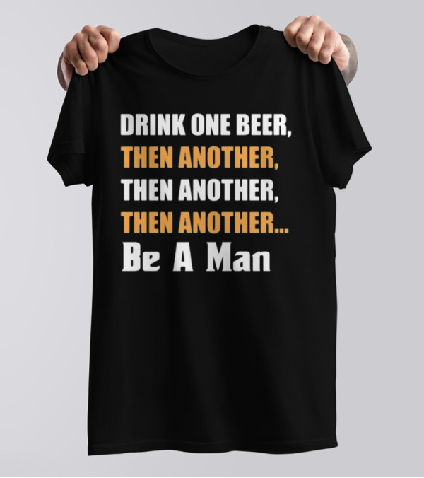 DRINK ONE BEER THEN ANOTHER THEN ANOTHER THEN ANOTHER BE A MAN T-Shirt