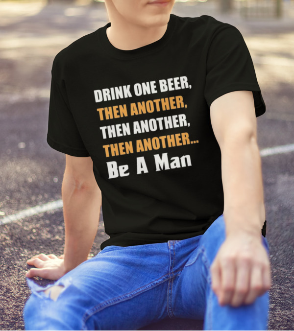 DRINK ONE BEER THEN ANOTHER THEN ANOTHER THEN ANOTHER BE A MAN T-Shirt