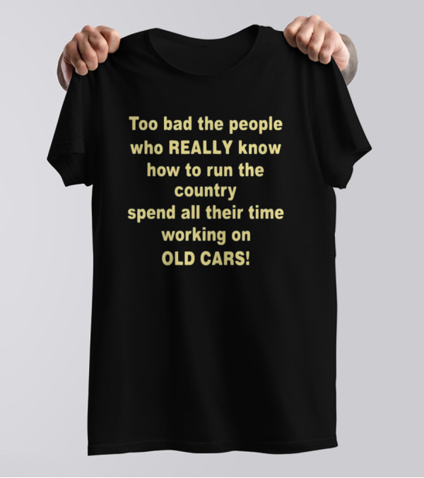 Too Bad The People Really Know How To Run The Country Spend All Their Time Working On Old Cars T-Shirt