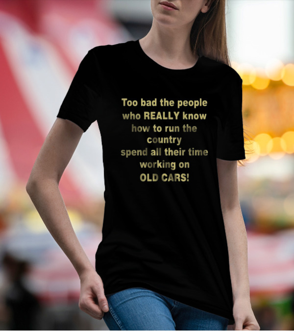 Too Bad The People Really Know How To Run The Country Spend All Their Time Working On Old Cars T-Shirt