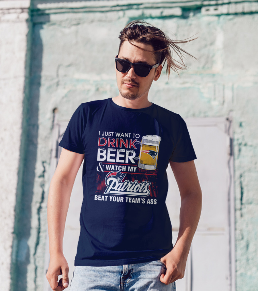 I Just Want To Drink Beer And Watch My Patriots Beat Your Team's Ass T-Shirt