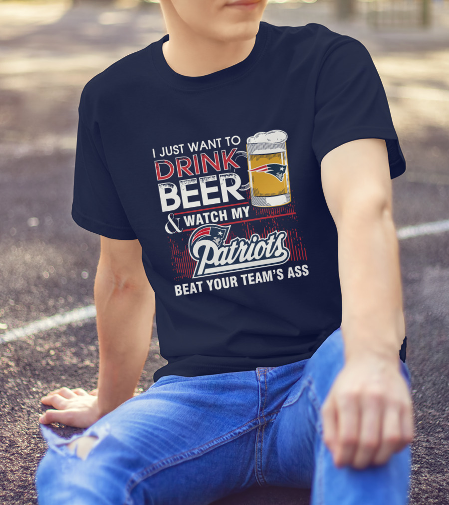 I Just Want To Drink Beer And Watch My Patriots Beat Your Team's Ass T-Shirt