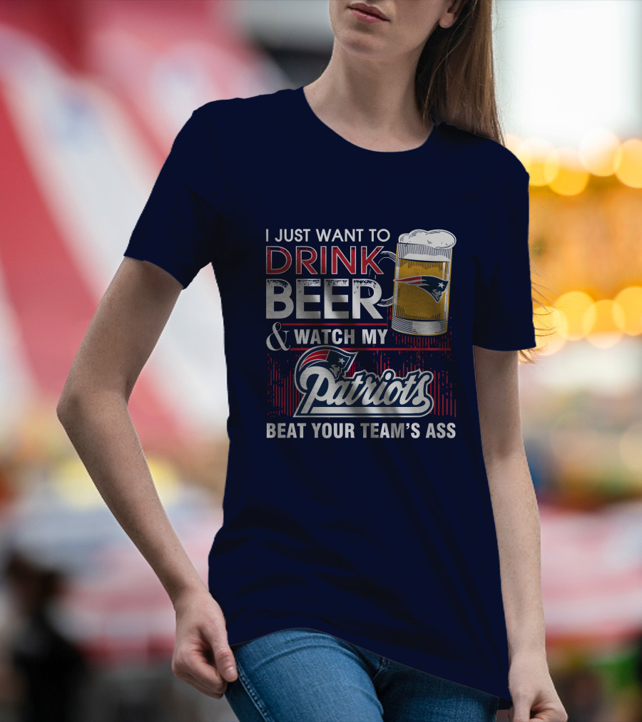 I Just Want To Drink Beer And Watch My Patriots Beat Your Team's Ass T-Shirt