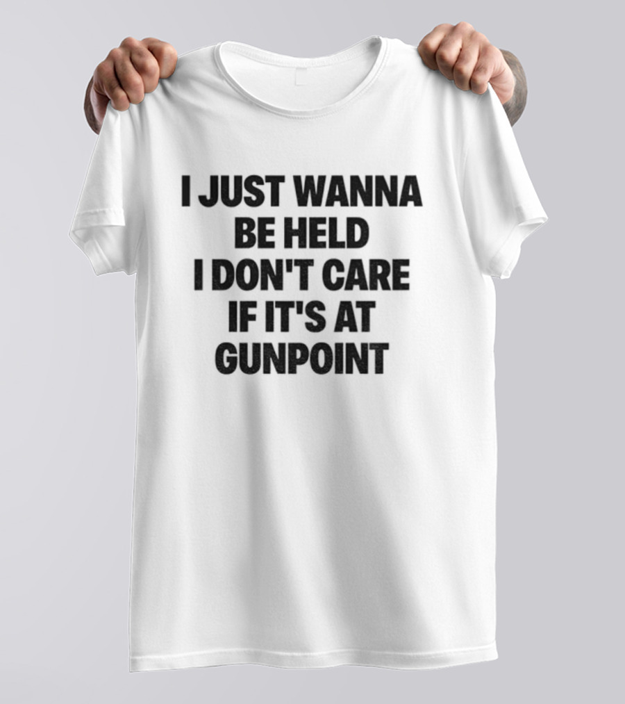 I Just Wanna Be Held I Don’t Care If It’s At Gunpoint T-Shirt