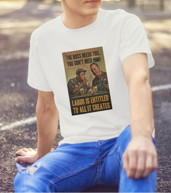 The Boss Needs You You Don't Need Him Labor Is Entitled To All It Creates T-Shirt