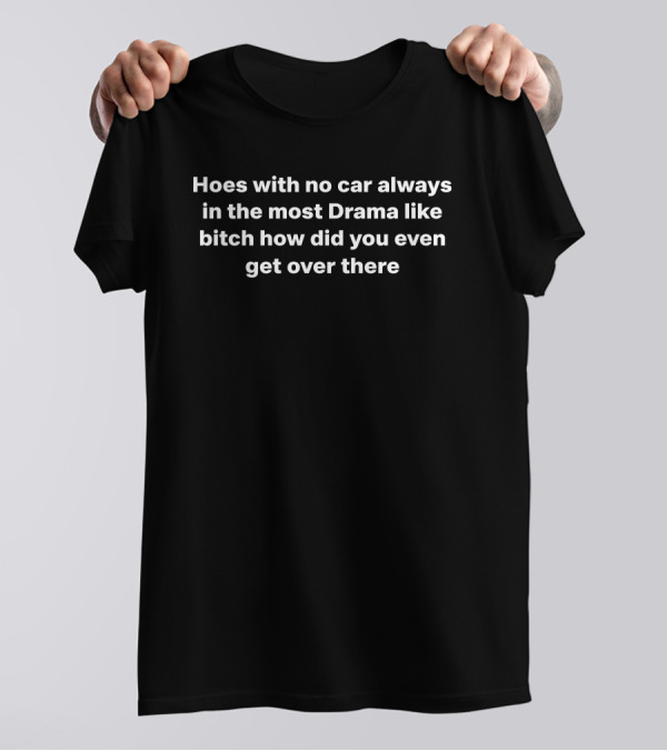 Hoes With No Car Always In The Most Drama Like Bitch How Did You Even Get Over There T-Shirt