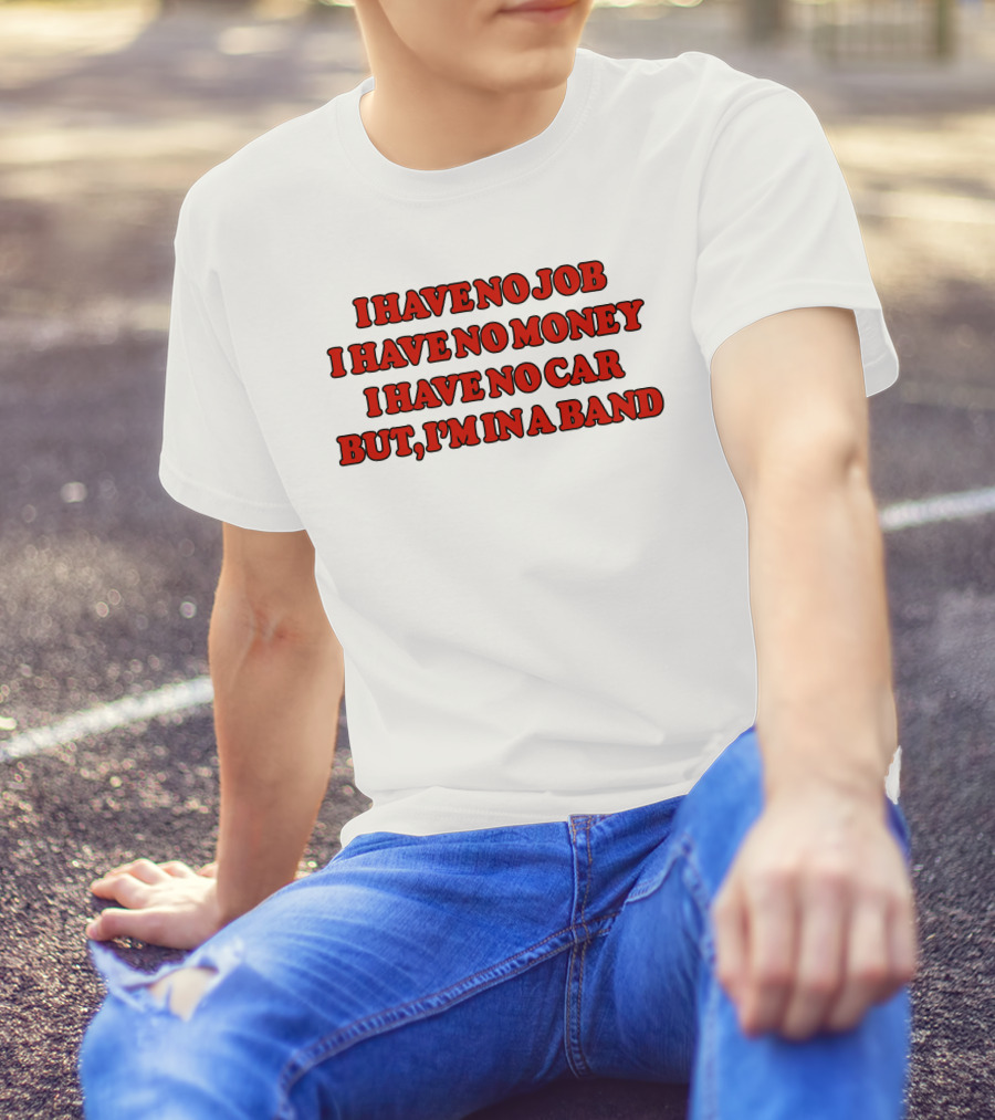 I Have No Job I Have No Money I Have No Car But I'm In A Band T-Shirt