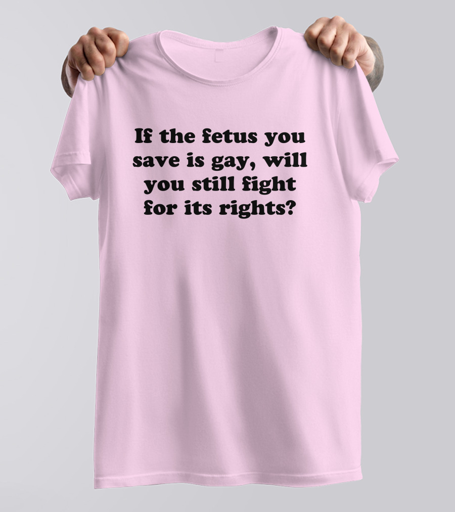 If The Fetus You Save Is Gay Will You Still Fight For Its Rights T-Shirt