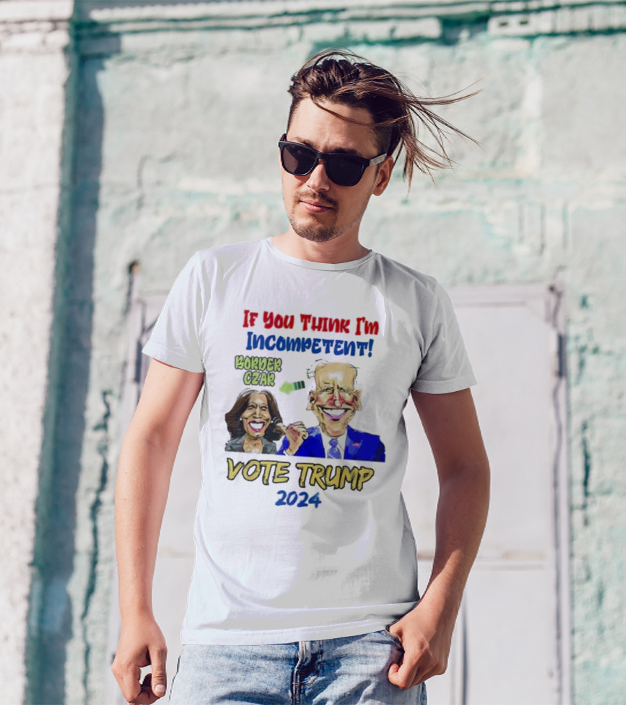 Anti Kamala Harris 2024 Border Czar Incompetent Vote Trump If You Think I'm Incompetent Vote Trump T-Shirt