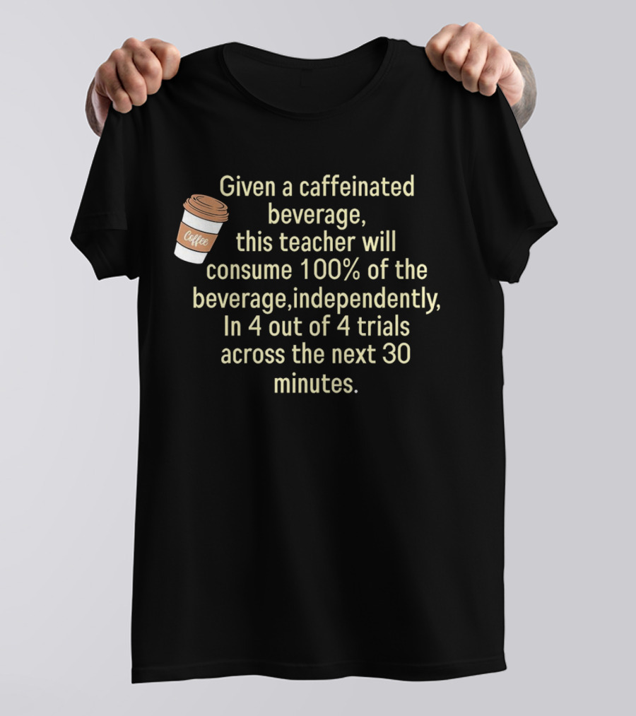 Given A Caffeinated Beverage This Teacher Will Consume 100% Independently In 4 Trials Across 30 Minutes Coffee T-Shirt