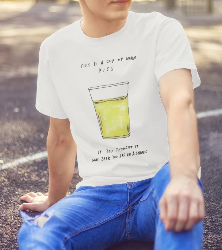 This Is A Cup Of Warm Piss If You Thought It Was Beer You Are An Alcoholic T-Shirt