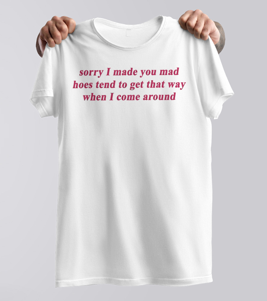 Sorry I Made You Mad Hoes Tend To Get That Way When I Come Around T-Shirt