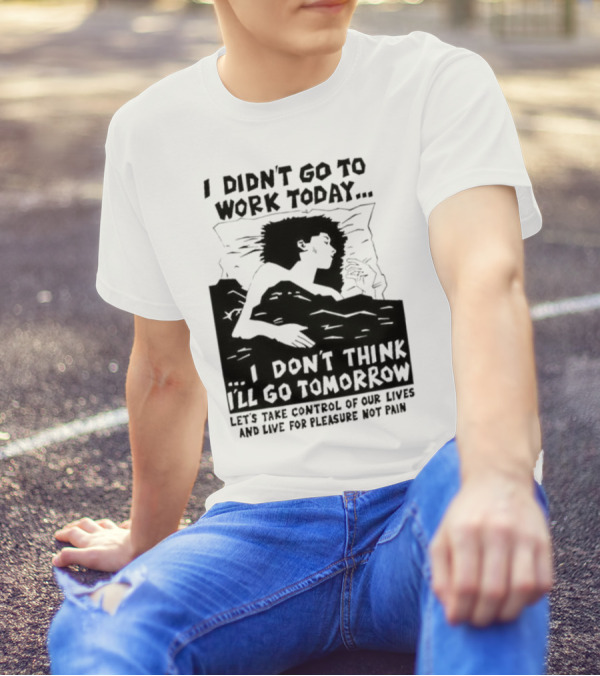 I Didn’t Go To Work Today I Don’t Think I’ll Go Tomorrow Let’s Take Control Of Our Lives And Live For Pleasure Not Pain T-Shirt