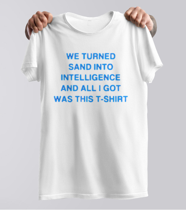 We Turned Sand Into Intelligence And All I Got Was This T-Shirt